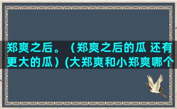 郑爽之后。（郑爽之后的瓜 还有更大的瓜）(大郑爽和小郑爽哪个漂亮)